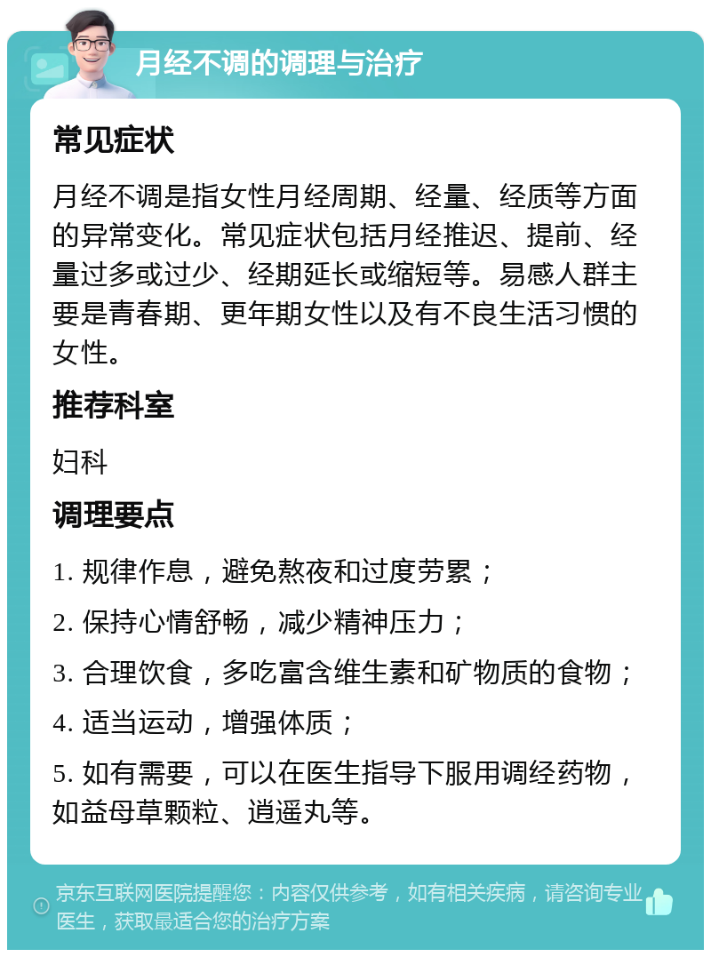 月经不调的调理与治疗 常见症状 月经不调是指女性月经周期、经量、经质等方面的异常变化。常见症状包括月经推迟、提前、经量过多或过少、经期延长或缩短等。易感人群主要是青春期、更年期女性以及有不良生活习惯的女性。 推荐科室 妇科 调理要点 1. 规律作息，避免熬夜和过度劳累； 2. 保持心情舒畅，减少精神压力； 3. 合理饮食，多吃富含维生素和矿物质的食物； 4. 适当运动，增强体质； 5. 如有需要，可以在医生指导下服用调经药物，如益母草颗粒、逍遥丸等。