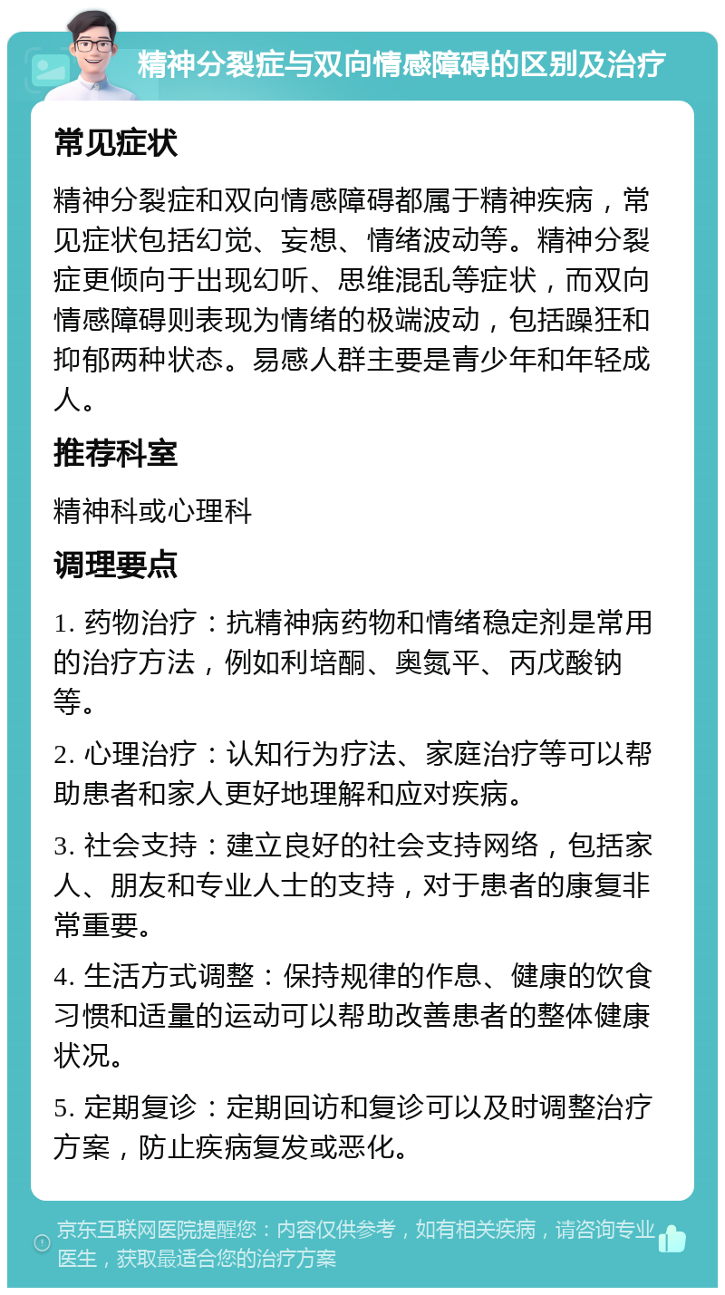 精神分裂症与双向情感障碍的区别及治疗 常见症状 精神分裂症和双向情感障碍都属于精神疾病，常见症状包括幻觉、妄想、情绪波动等。精神分裂症更倾向于出现幻听、思维混乱等症状，而双向情感障碍则表现为情绪的极端波动，包括躁狂和抑郁两种状态。易感人群主要是青少年和年轻成人。 推荐科室 精神科或心理科 调理要点 1. 药物治疗：抗精神病药物和情绪稳定剂是常用的治疗方法，例如利培酮、奥氮平、丙戊酸钠等。 2. 心理治疗：认知行为疗法、家庭治疗等可以帮助患者和家人更好地理解和应对疾病。 3. 社会支持：建立良好的社会支持网络，包括家人、朋友和专业人士的支持，对于患者的康复非常重要。 4. 生活方式调整：保持规律的作息、健康的饮食习惯和适量的运动可以帮助改善患者的整体健康状况。 5. 定期复诊：定期回访和复诊可以及时调整治疗方案，防止疾病复发或恶化。