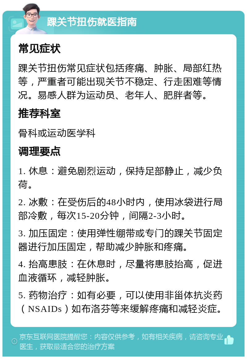 踝关节扭伤就医指南 常见症状 踝关节扭伤常见症状包括疼痛、肿胀、局部红热等，严重者可能出现关节不稳定、行走困难等情况。易感人群为运动员、老年人、肥胖者等。 推荐科室 骨科或运动医学科 调理要点 1. 休息：避免剧烈运动，保持足部静止，减少负荷。 2. 冰敷：在受伤后的48小时内，使用冰袋进行局部冷敷，每次15-20分钟，间隔2-3小时。 3. 加压固定：使用弹性绷带或专门的踝关节固定器进行加压固定，帮助减少肿胀和疼痛。 4. 抬高患肢：在休息时，尽量将患肢抬高，促进血液循环，减轻肿胀。 5. 药物治疗：如有必要，可以使用非甾体抗炎药（NSAIDs）如布洛芬等来缓解疼痛和减轻炎症。