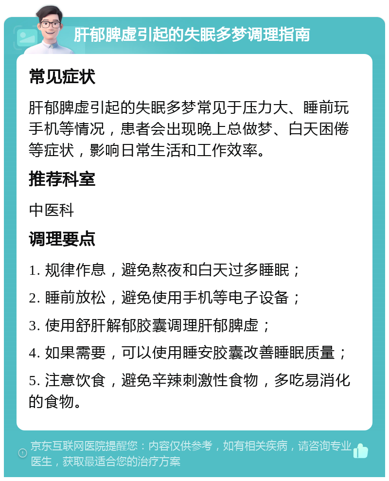 肝郁脾虚引起的失眠多梦调理指南 常见症状 肝郁脾虚引起的失眠多梦常见于压力大、睡前玩手机等情况，患者会出现晚上总做梦、白天困倦等症状，影响日常生活和工作效率。 推荐科室 中医科 调理要点 1. 规律作息，避免熬夜和白天过多睡眠； 2. 睡前放松，避免使用手机等电子设备； 3. 使用舒肝解郁胶囊调理肝郁脾虚； 4. 如果需要，可以使用睡安胶囊改善睡眠质量； 5. 注意饮食，避免辛辣刺激性食物，多吃易消化的食物。