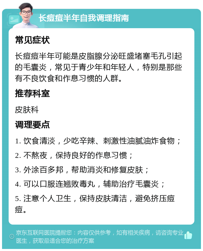 长痘痘半年自我调理指南 常见症状 长痘痘半年可能是皮脂腺分泌旺盛堵塞毛孔引起的毛囊炎，常见于青少年和年轻人，特别是那些有不良饮食和作息习惯的人群。 推荐科室 皮肤科 调理要点 1. 饮食清淡，少吃辛辣、刺激性油腻油炸食物； 2. 不熬夜，保持良好的作息习惯； 3. 外涂百多邦，帮助消炎和修复皮肤； 4. 可以口服连翘败毒丸，辅助治疗毛囊炎； 5. 注意个人卫生，保持皮肤清洁，避免挤压痘痘。