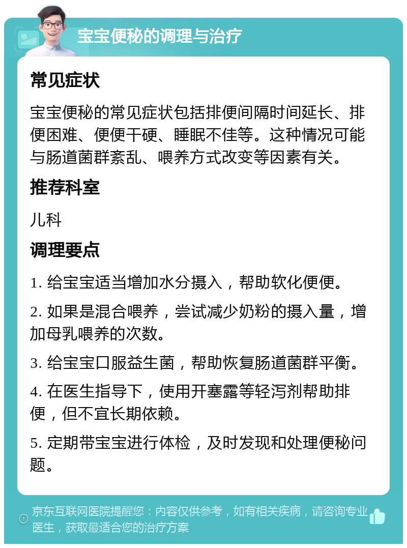 宝宝便秘的调理与治疗 常见症状 宝宝便秘的常见症状包括排便间隔时间延长、排便困难、便便干硬、睡眠不佳等。这种情况可能与肠道菌群紊乱、喂养方式改变等因素有关。 推荐科室 儿科 调理要点 1. 给宝宝适当增加水分摄入，帮助软化便便。 2. 如果是混合喂养，尝试减少奶粉的摄入量，增加母乳喂养的次数。 3. 给宝宝口服益生菌，帮助恢复肠道菌群平衡。 4. 在医生指导下，使用开塞露等轻泻剂帮助排便，但不宜长期依赖。 5. 定期带宝宝进行体检，及时发现和处理便秘问题。