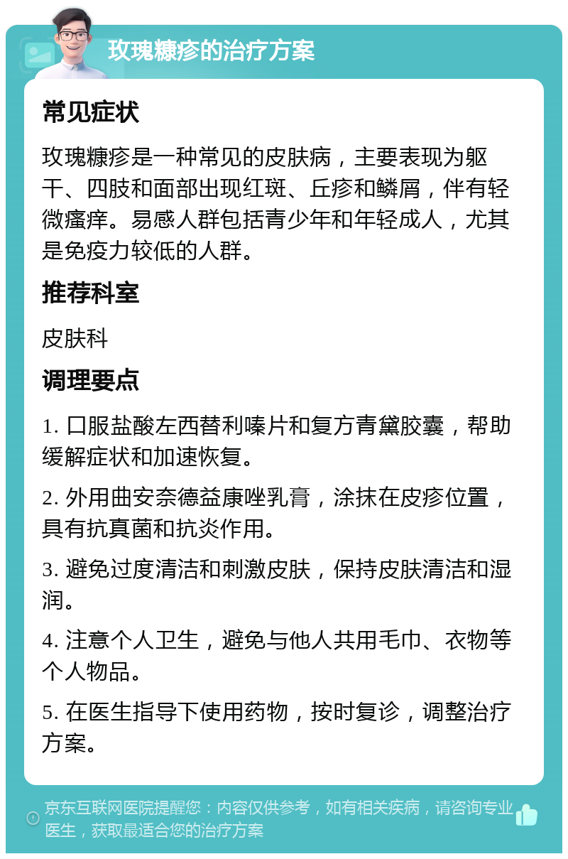 玫瑰糠疹的治疗方案 常见症状 玫瑰糠疹是一种常见的皮肤病，主要表现为躯干、四肢和面部出现红斑、丘疹和鳞屑，伴有轻微瘙痒。易感人群包括青少年和年轻成人，尤其是免疫力较低的人群。 推荐科室 皮肤科 调理要点 1. 口服盐酸左西替利嗪片和复方青黛胶囊，帮助缓解症状和加速恢复。 2. 外用曲安奈德益康唑乳膏，涂抹在皮疹位置，具有抗真菌和抗炎作用。 3. 避免过度清洁和刺激皮肤，保持皮肤清洁和湿润。 4. 注意个人卫生，避免与他人共用毛巾、衣物等个人物品。 5. 在医生指导下使用药物，按时复诊，调整治疗方案。