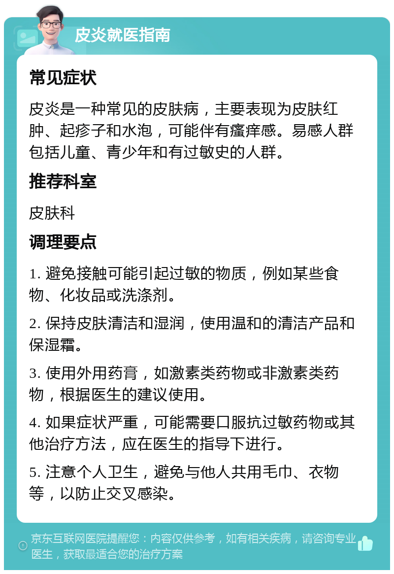 皮炎就医指南 常见症状 皮炎是一种常见的皮肤病，主要表现为皮肤红肿、起疹子和水泡，可能伴有瘙痒感。易感人群包括儿童、青少年和有过敏史的人群。 推荐科室 皮肤科 调理要点 1. 避免接触可能引起过敏的物质，例如某些食物、化妆品或洗涤剂。 2. 保持皮肤清洁和湿润，使用温和的清洁产品和保湿霜。 3. 使用外用药膏，如激素类药物或非激素类药物，根据医生的建议使用。 4. 如果症状严重，可能需要口服抗过敏药物或其他治疗方法，应在医生的指导下进行。 5. 注意个人卫生，避免与他人共用毛巾、衣物等，以防止交叉感染。