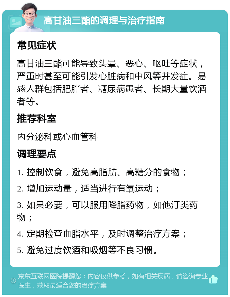 高甘油三酯的调理与治疗指南 常见症状 高甘油三酯可能导致头晕、恶心、呕吐等症状，严重时甚至可能引发心脏病和中风等并发症。易感人群包括肥胖者、糖尿病患者、长期大量饮酒者等。 推荐科室 内分泌科或心血管科 调理要点 1. 控制饮食，避免高脂肪、高糖分的食物； 2. 增加运动量，适当进行有氧运动； 3. 如果必要，可以服用降脂药物，如他汀类药物； 4. 定期检查血脂水平，及时调整治疗方案； 5. 避免过度饮酒和吸烟等不良习惯。