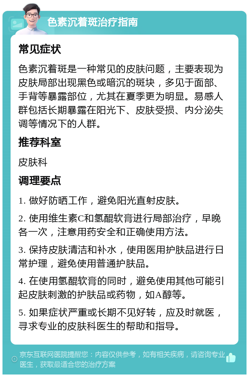 色素沉着斑治疗指南 常见症状 色素沉着斑是一种常见的皮肤问题，主要表现为皮肤局部出现黑色或暗沉的斑块，多见于面部、手背等暴露部位，尤其在夏季更为明显。易感人群包括长期暴露在阳光下、皮肤受损、内分泌失调等情况下的人群。 推荐科室 皮肤科 调理要点 1. 做好防晒工作，避免阳光直射皮肤。 2. 使用维生素C和氢醌软膏进行局部治疗，早晚各一次，注意用药安全和正确使用方法。 3. 保持皮肤清洁和补水，使用医用护肤品进行日常护理，避免使用普通护肤品。 4. 在使用氢醌软膏的同时，避免使用其他可能引起皮肤刺激的护肤品或药物，如A醇等。 5. 如果症状严重或长期不见好转，应及时就医，寻求专业的皮肤科医生的帮助和指导。