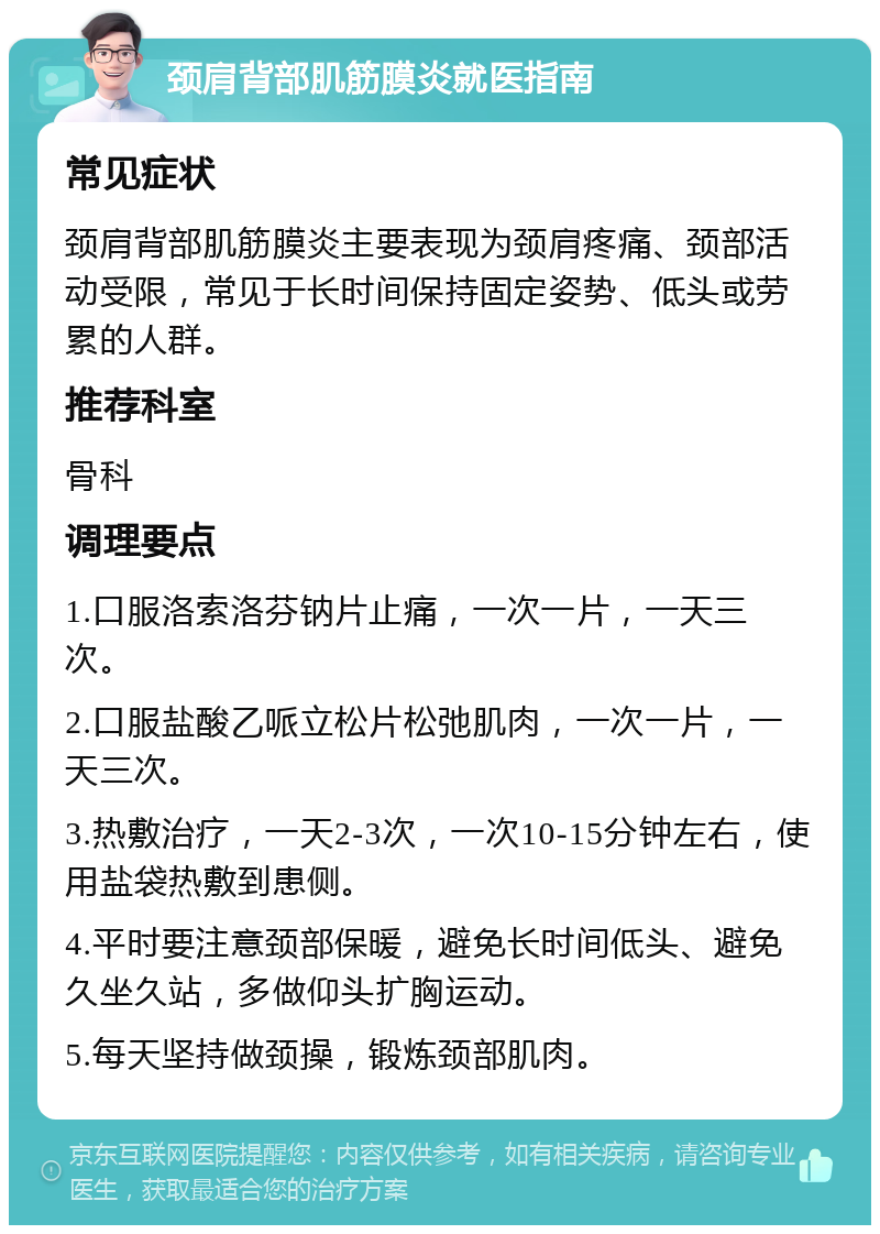 颈肩背部肌筋膜炎就医指南 常见症状 颈肩背部肌筋膜炎主要表现为颈肩疼痛、颈部活动受限，常见于长时间保持固定姿势、低头或劳累的人群。 推荐科室 骨科 调理要点 1.口服洛索洛芬钠片止痛，一次一片，一天三次。 2.口服盐酸乙哌立松片松弛肌肉，一次一片，一天三次。 3.热敷治疗，一天2-3次，一次10-15分钟左右，使用盐袋热敷到患侧。 4.平时要注意颈部保暖，避免长时间低头、避免久坐久站，多做仰头扩胸运动。 5.每天坚持做颈操，锻炼颈部肌肉。