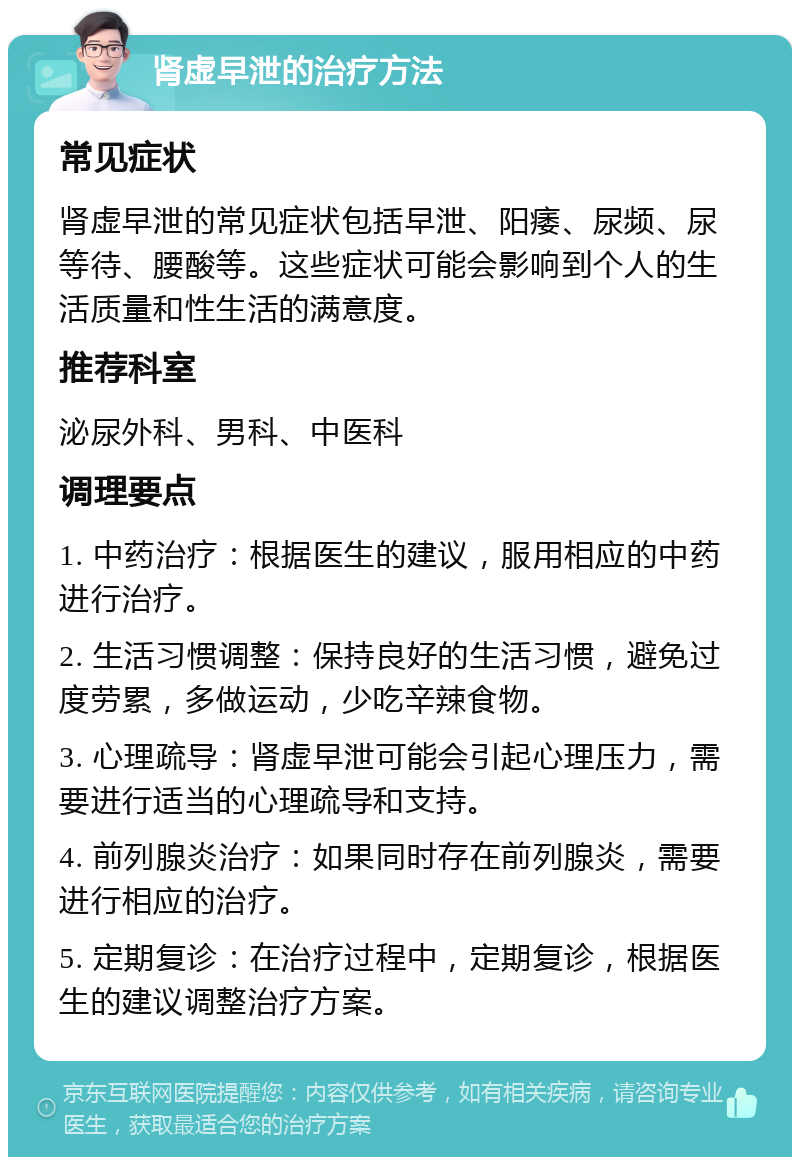 肾虚早泄的治疗方法 常见症状 肾虚早泄的常见症状包括早泄、阳痿、尿频、尿等待、腰酸等。这些症状可能会影响到个人的生活质量和性生活的满意度。 推荐科室 泌尿外科、男科、中医科 调理要点 1. 中药治疗：根据医生的建议，服用相应的中药进行治疗。 2. 生活习惯调整：保持良好的生活习惯，避免过度劳累，多做运动，少吃辛辣食物。 3. 心理疏导：肾虚早泄可能会引起心理压力，需要进行适当的心理疏导和支持。 4. 前列腺炎治疗：如果同时存在前列腺炎，需要进行相应的治疗。 5. 定期复诊：在治疗过程中，定期复诊，根据医生的建议调整治疗方案。