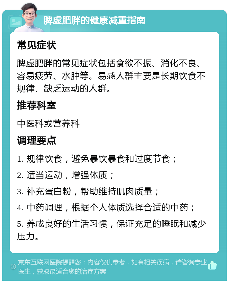 脾虚肥胖的健康减重指南 常见症状 脾虚肥胖的常见症状包括食欲不振、消化不良、容易疲劳、水肿等。易感人群主要是长期饮食不规律、缺乏运动的人群。 推荐科室 中医科或营养科 调理要点 1. 规律饮食，避免暴饮暴食和过度节食； 2. 适当运动，增强体质； 3. 补充蛋白粉，帮助维持肌肉质量； 4. 中药调理，根据个人体质选择合适的中药； 5. 养成良好的生活习惯，保证充足的睡眠和减少压力。