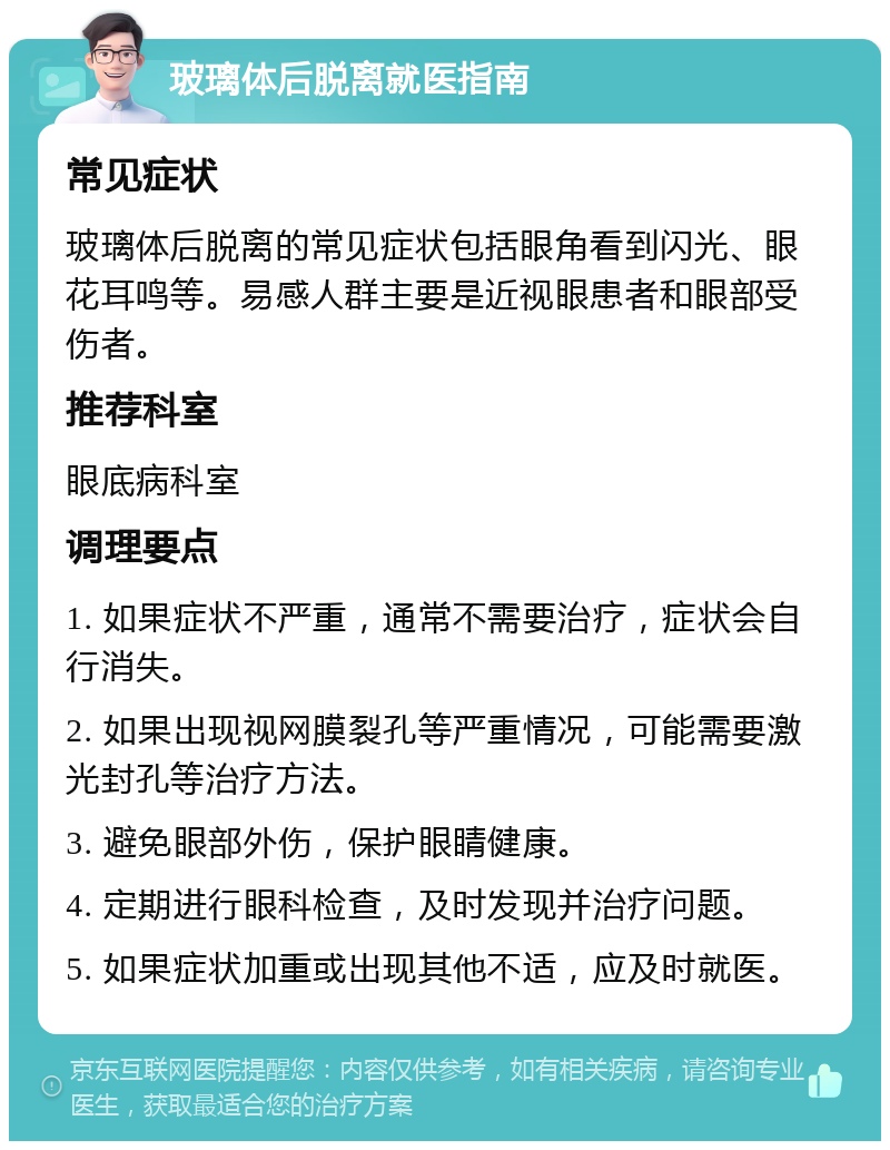 玻璃体后脱离就医指南 常见症状 玻璃体后脱离的常见症状包括眼角看到闪光、眼花耳鸣等。易感人群主要是近视眼患者和眼部受伤者。 推荐科室 眼底病科室 调理要点 1. 如果症状不严重，通常不需要治疗，症状会自行消失。 2. 如果出现视网膜裂孔等严重情况，可能需要激光封孔等治疗方法。 3. 避免眼部外伤，保护眼睛健康。 4. 定期进行眼科检查，及时发现并治疗问题。 5. 如果症状加重或出现其他不适，应及时就医。