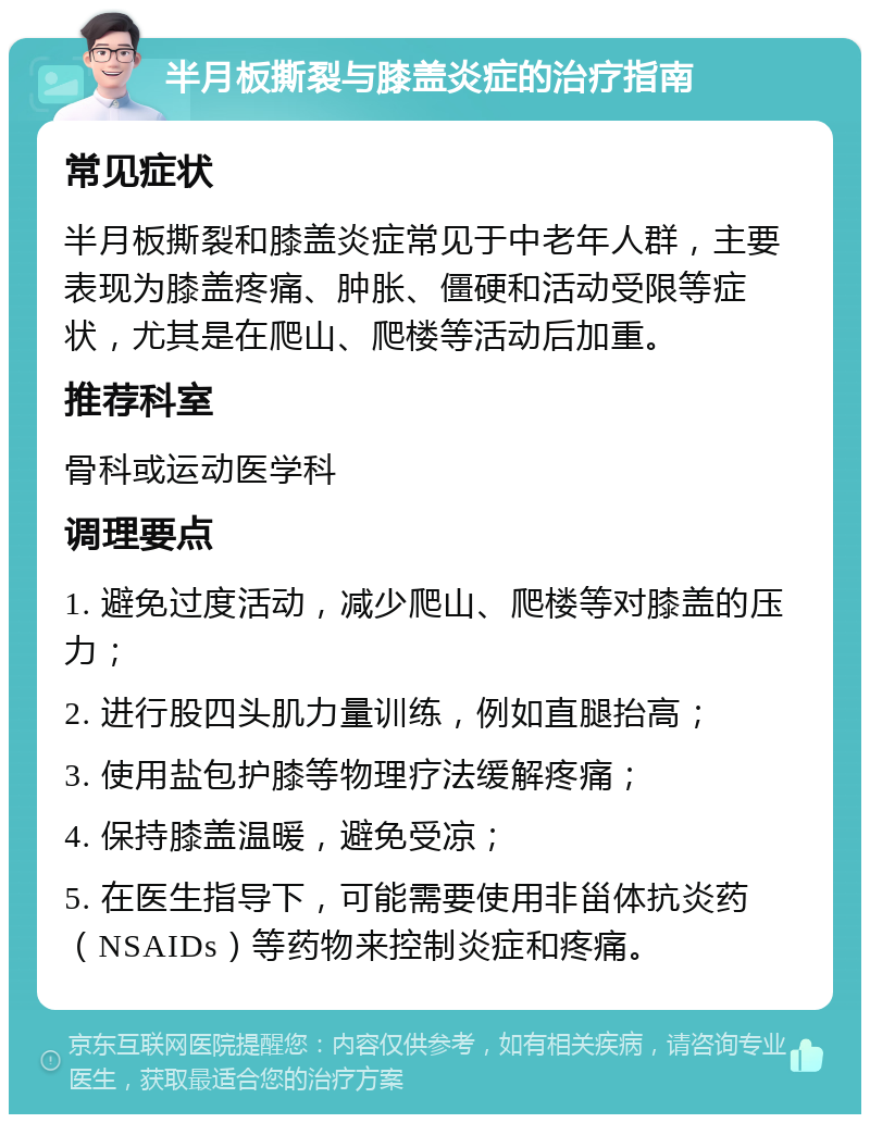 半月板撕裂与膝盖炎症的治疗指南 常见症状 半月板撕裂和膝盖炎症常见于中老年人群，主要表现为膝盖疼痛、肿胀、僵硬和活动受限等症状，尤其是在爬山、爬楼等活动后加重。 推荐科室 骨科或运动医学科 调理要点 1. 避免过度活动，减少爬山、爬楼等对膝盖的压力； 2. 进行股四头肌力量训练，例如直腿抬高； 3. 使用盐包护膝等物理疗法缓解疼痛； 4. 保持膝盖温暖，避免受凉； 5. 在医生指导下，可能需要使用非甾体抗炎药（NSAIDs）等药物来控制炎症和疼痛。