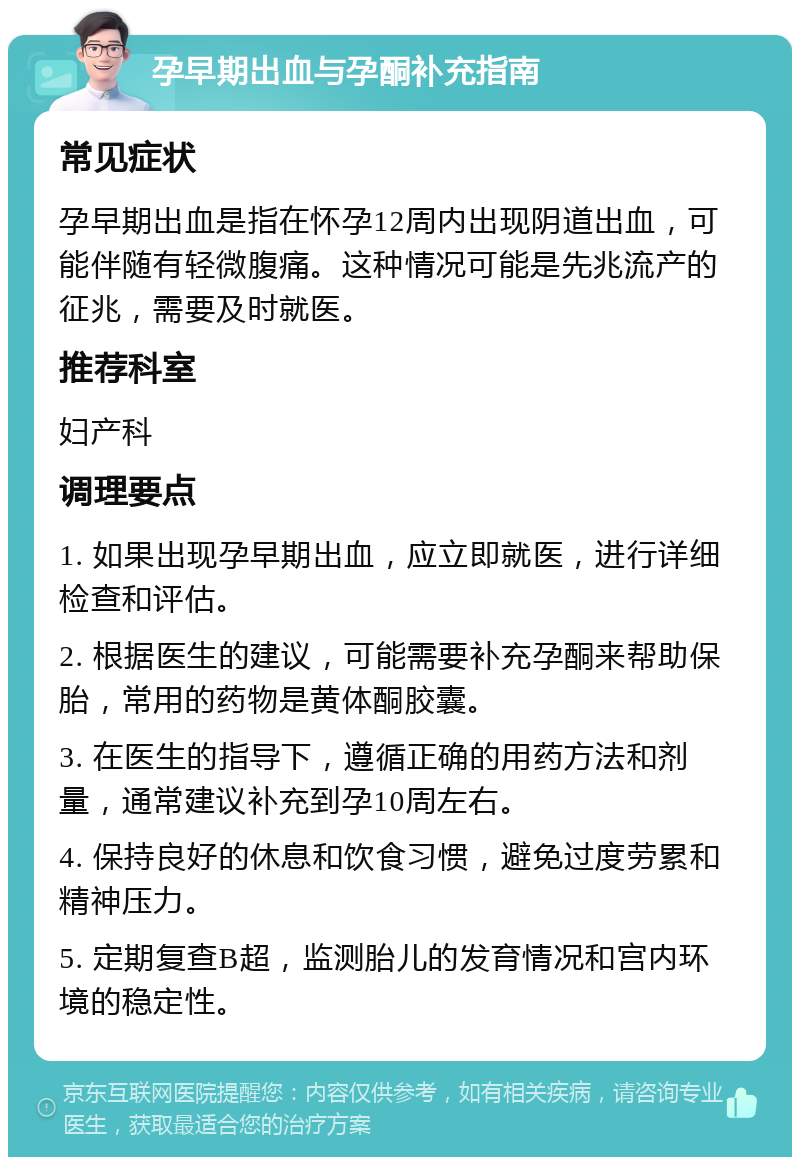 孕早期出血与孕酮补充指南 常见症状 孕早期出血是指在怀孕12周内出现阴道出血，可能伴随有轻微腹痛。这种情况可能是先兆流产的征兆，需要及时就医。 推荐科室 妇产科 调理要点 1. 如果出现孕早期出血，应立即就医，进行详细检查和评估。 2. 根据医生的建议，可能需要补充孕酮来帮助保胎，常用的药物是黄体酮胶囊。 3. 在医生的指导下，遵循正确的用药方法和剂量，通常建议补充到孕10周左右。 4. 保持良好的休息和饮食习惯，避免过度劳累和精神压力。 5. 定期复查B超，监测胎儿的发育情况和宫内环境的稳定性。