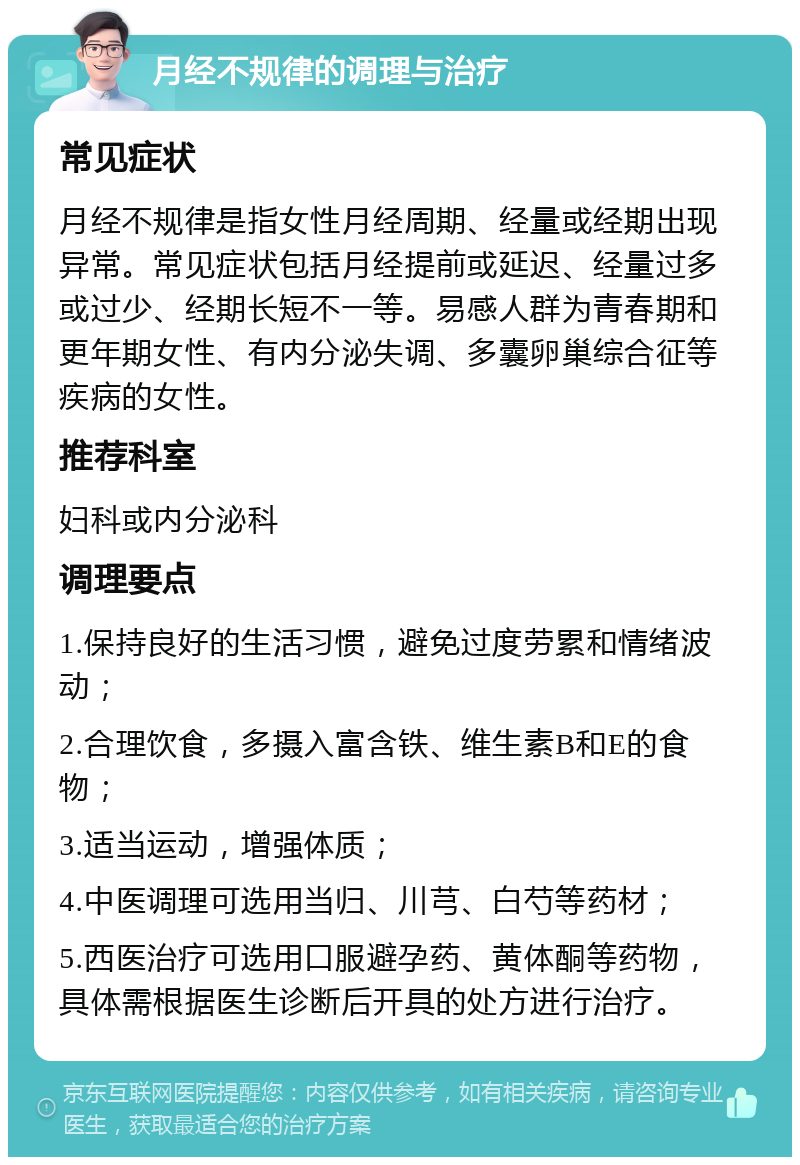 月经不规律的调理与治疗 常见症状 月经不规律是指女性月经周期、经量或经期出现异常。常见症状包括月经提前或延迟、经量过多或过少、经期长短不一等。易感人群为青春期和更年期女性、有内分泌失调、多囊卵巢综合征等疾病的女性。 推荐科室 妇科或内分泌科 调理要点 1.保持良好的生活习惯，避免过度劳累和情绪波动； 2.合理饮食，多摄入富含铁、维生素B和E的食物； 3.适当运动，增强体质； 4.中医调理可选用当归、川芎、白芍等药材； 5.西医治疗可选用口服避孕药、黄体酮等药物，具体需根据医生诊断后开具的处方进行治疗。