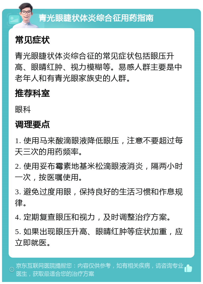 青光眼睫状体炎综合征用药指南 常见症状 青光眼睫状体炎综合征的常见症状包括眼压升高、眼睛红肿、视力模糊等。易感人群主要是中老年人和有青光眼家族史的人群。 推荐科室 眼科 调理要点 1. 使用马来酸滴眼液降低眼压，注意不要超过每天三次的用药频率。 2. 使用妥布霉素地基米松滴眼液消炎，隔两小时一次，按医嘱使用。 3. 避免过度用眼，保持良好的生活习惯和作息规律。 4. 定期复查眼压和视力，及时调整治疗方案。 5. 如果出现眼压升高、眼睛红肿等症状加重，应立即就医。