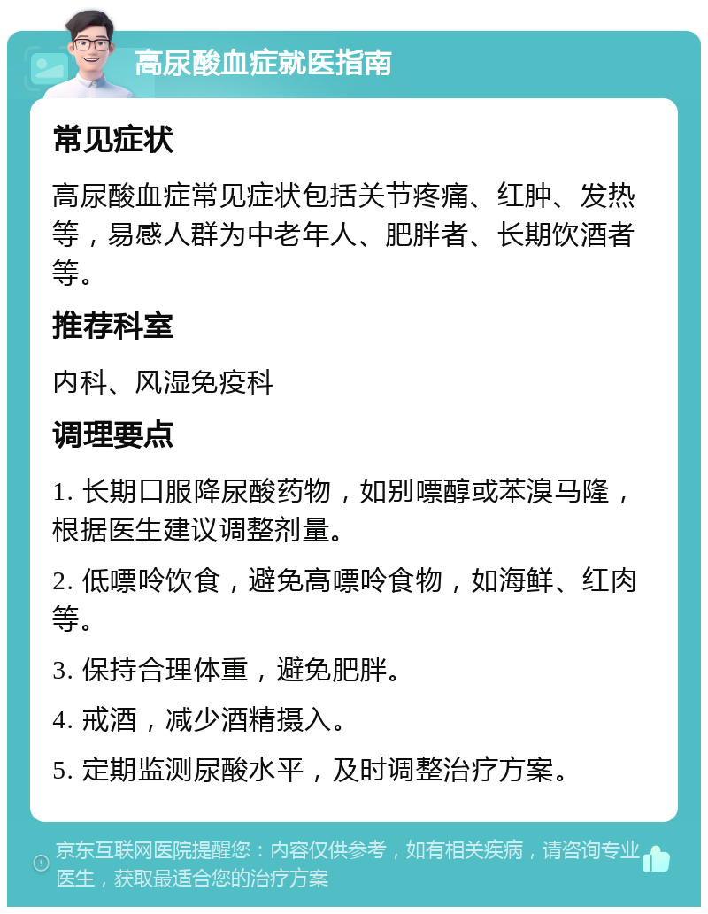 高尿酸血症就医指南 常见症状 高尿酸血症常见症状包括关节疼痛、红肿、发热等，易感人群为中老年人、肥胖者、长期饮酒者等。 推荐科室 内科、风湿免疫科 调理要点 1. 长期口服降尿酸药物，如别嘌醇或苯溴马隆，根据医生建议调整剂量。 2. 低嘌呤饮食，避免高嘌呤食物，如海鲜、红肉等。 3. 保持合理体重，避免肥胖。 4. 戒酒，减少酒精摄入。 5. 定期监测尿酸水平，及时调整治疗方案。