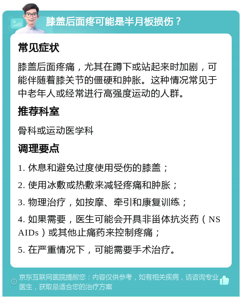 膝盖后面疼可能是半月板损伤？ 常见症状 膝盖后面疼痛，尤其在蹲下或站起来时加剧，可能伴随着膝关节的僵硬和肿胀。这种情况常见于中老年人或经常进行高强度运动的人群。 推荐科室 骨科或运动医学科 调理要点 1. 休息和避免过度使用受伤的膝盖； 2. 使用冰敷或热敷来减轻疼痛和肿胀； 3. 物理治疗，如按摩、牵引和康复训练； 4. 如果需要，医生可能会开具非甾体抗炎药（NSAIDs）或其他止痛药来控制疼痛； 5. 在严重情况下，可能需要手术治疗。