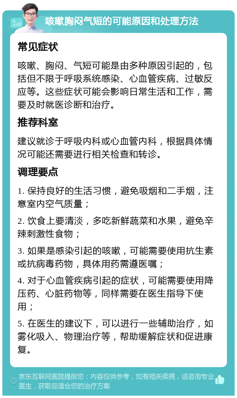 咳嗽胸闷气短的可能原因和处理方法 常见症状 咳嗽、胸闷、气短可能是由多种原因引起的，包括但不限于呼吸系统感染、心血管疾病、过敏反应等。这些症状可能会影响日常生活和工作，需要及时就医诊断和治疗。 推荐科室 建议就诊于呼吸内科或心血管内科，根据具体情况可能还需要进行相关检查和转诊。 调理要点 1. 保持良好的生活习惯，避免吸烟和二手烟，注意室内空气质量； 2. 饮食上要清淡，多吃新鲜蔬菜和水果，避免辛辣刺激性食物； 3. 如果是感染引起的咳嗽，可能需要使用抗生素或抗病毒药物，具体用药需遵医嘱； 4. 对于心血管疾病引起的症状，可能需要使用降压药、心脏药物等，同样需要在医生指导下使用； 5. 在医生的建议下，可以进行一些辅助治疗，如雾化吸入、物理治疗等，帮助缓解症状和促进康复。