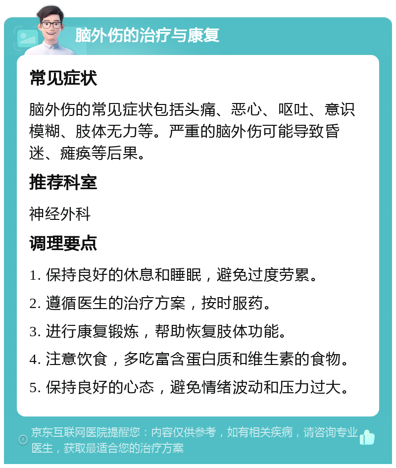 脑外伤的治疗与康复 常见症状 脑外伤的常见症状包括头痛、恶心、呕吐、意识模糊、肢体无力等。严重的脑外伤可能导致昏迷、瘫痪等后果。 推荐科室 神经外科 调理要点 1. 保持良好的休息和睡眠，避免过度劳累。 2. 遵循医生的治疗方案，按时服药。 3. 进行康复锻炼，帮助恢复肢体功能。 4. 注意饮食，多吃富含蛋白质和维生素的食物。 5. 保持良好的心态，避免情绪波动和压力过大。