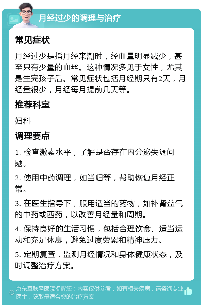 月经过少的调理与治疗 常见症状 月经过少是指月经来潮时，经血量明显减少，甚至只有少量的血丝。这种情况多见于女性，尤其是生完孩子后。常见症状包括月经期只有2天，月经量很少，月经每月提前几天等。 推荐科室 妇科 调理要点 1. 检查激素水平，了解是否存在内分泌失调问题。 2. 使用中药调理，如当归等，帮助恢复月经正常。 3. 在医生指导下，服用适当的药物，如补肾益气的中药或西药，以改善月经量和周期。 4. 保持良好的生活习惯，包括合理饮食、适当运动和充足休息，避免过度劳累和精神压力。 5. 定期复查，监测月经情况和身体健康状态，及时调整治疗方案。