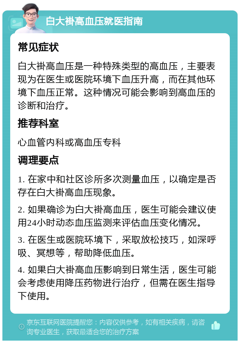 白大褂高血压就医指南 常见症状 白大褂高血压是一种特殊类型的高血压，主要表现为在医生或医院环境下血压升高，而在其他环境下血压正常。这种情况可能会影响到高血压的诊断和治疗。 推荐科室 心血管内科或高血压专科 调理要点 1. 在家中和社区诊所多次测量血压，以确定是否存在白大褂高血压现象。 2. 如果确诊为白大褂高血压，医生可能会建议使用24小时动态血压监测来评估血压变化情况。 3. 在医生或医院环境下，采取放松技巧，如深呼吸、冥想等，帮助降低血压。 4. 如果白大褂高血压影响到日常生活，医生可能会考虑使用降压药物进行治疗，但需在医生指导下使用。