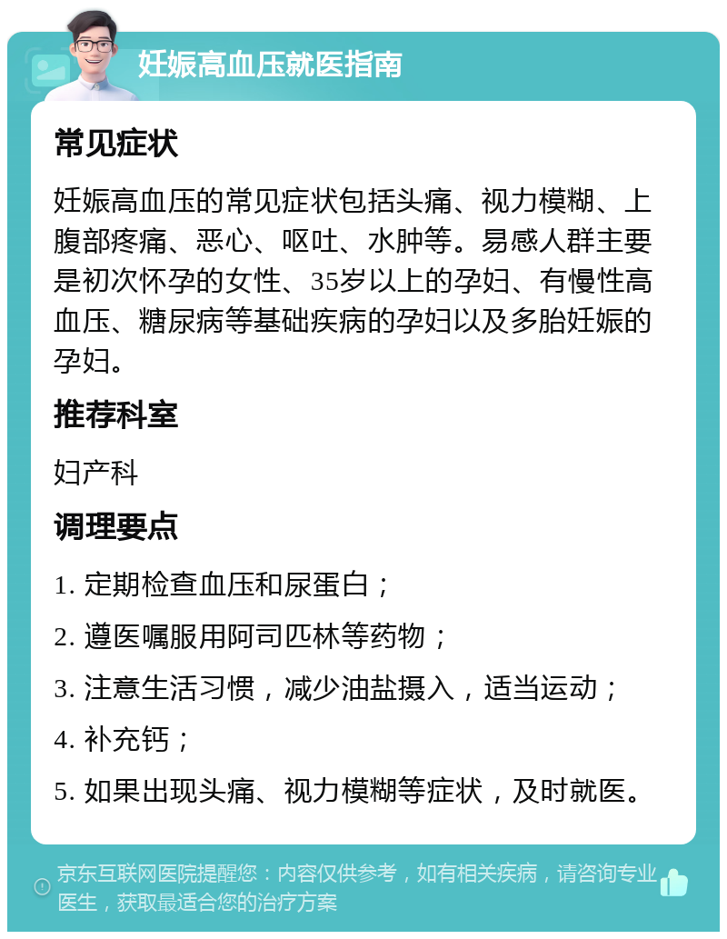 妊娠高血压就医指南 常见症状 妊娠高血压的常见症状包括头痛、视力模糊、上腹部疼痛、恶心、呕吐、水肿等。易感人群主要是初次怀孕的女性、35岁以上的孕妇、有慢性高血压、糖尿病等基础疾病的孕妇以及多胎妊娠的孕妇。 推荐科室 妇产科 调理要点 1. 定期检查血压和尿蛋白； 2. 遵医嘱服用阿司匹林等药物； 3. 注意生活习惯，减少油盐摄入，适当运动； 4. 补充钙； 5. 如果出现头痛、视力模糊等症状，及时就医。