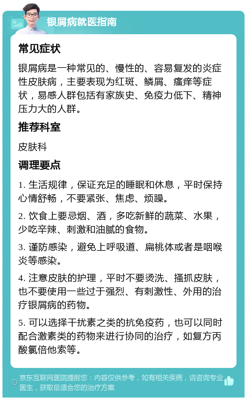 银屑病就医指南 常见症状 银屑病是一种常见的、慢性的、容易复发的炎症性皮肤病，主要表现为红斑、鳞屑、瘙痒等症状，易感人群包括有家族史、免疫力低下、精神压力大的人群。 推荐科室 皮肤科 调理要点 1. 生活规律，保证充足的睡眠和休息，平时保持心情舒畅，不要紧张、焦虑、烦躁。 2. 饮食上要忌烟、酒，多吃新鲜的蔬菜、水果，少吃辛辣、刺激和油腻的食物。 3. 谨防感染，避免上呼吸道、扁桃体或者是咽喉炎等感染。 4. 注意皮肤的护理，平时不要烫洗、搔抓皮肤，也不要使用一些过于强烈、有刺激性、外用的治疗银屑病的药物。 5. 可以选择干扰素之类的抗免疫药，也可以同时配合激素类的药物来进行协同的治疗，如复方丙酸氯倍他索等。