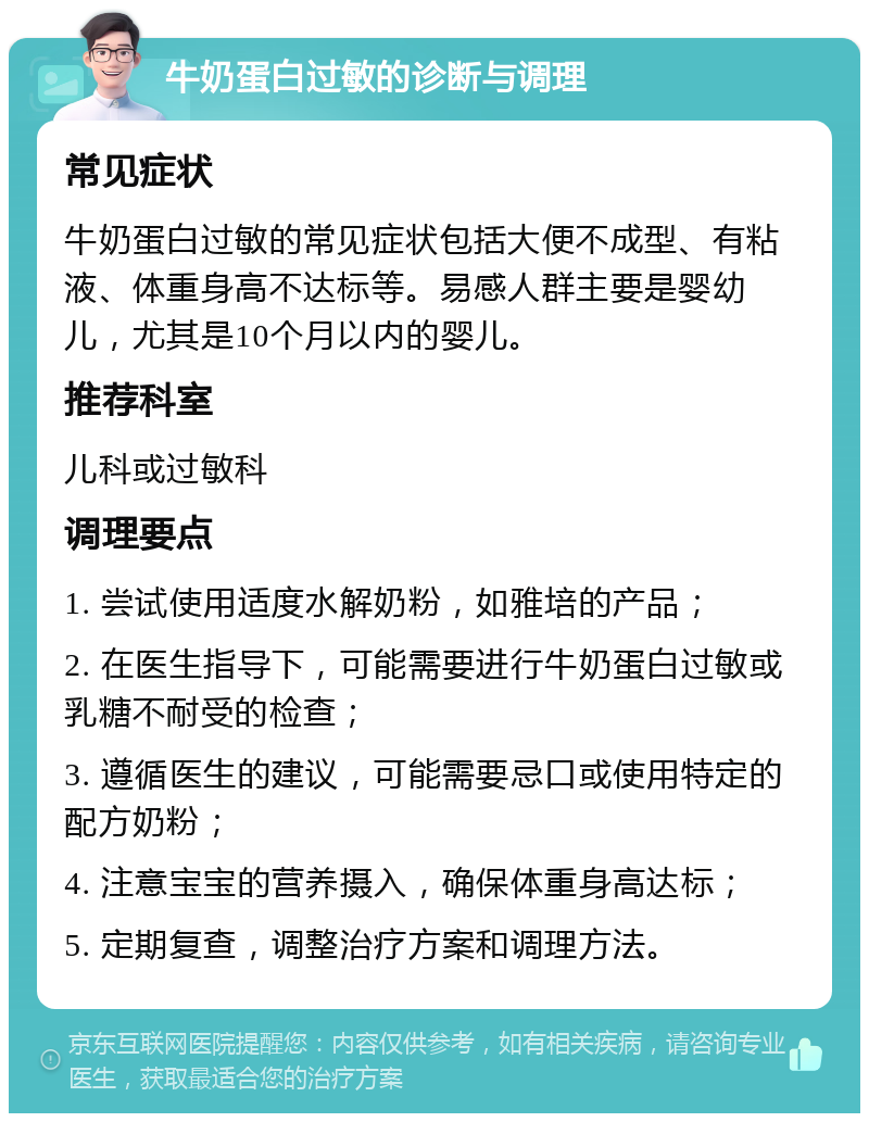 牛奶蛋白过敏的诊断与调理 常见症状 牛奶蛋白过敏的常见症状包括大便不成型、有粘液、体重身高不达标等。易感人群主要是婴幼儿，尤其是10个月以内的婴儿。 推荐科室 儿科或过敏科 调理要点 1. 尝试使用适度水解奶粉，如雅培的产品； 2. 在医生指导下，可能需要进行牛奶蛋白过敏或乳糖不耐受的检查； 3. 遵循医生的建议，可能需要忌口或使用特定的配方奶粉； 4. 注意宝宝的营养摄入，确保体重身高达标； 5. 定期复查，调整治疗方案和调理方法。