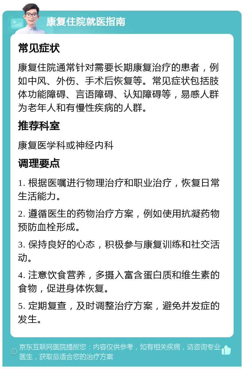 康复住院就医指南 常见症状 康复住院通常针对需要长期康复治疗的患者，例如中风、外伤、手术后恢复等。常见症状包括肢体功能障碍、言语障碍、认知障碍等，易感人群为老年人和有慢性疾病的人群。 推荐科室 康复医学科或神经内科 调理要点 1. 根据医嘱进行物理治疗和职业治疗，恢复日常生活能力。 2. 遵循医生的药物治疗方案，例如使用抗凝药物预防血栓形成。 3. 保持良好的心态，积极参与康复训练和社交活动。 4. 注意饮食营养，多摄入富含蛋白质和维生素的食物，促进身体恢复。 5. 定期复查，及时调整治疗方案，避免并发症的发生。