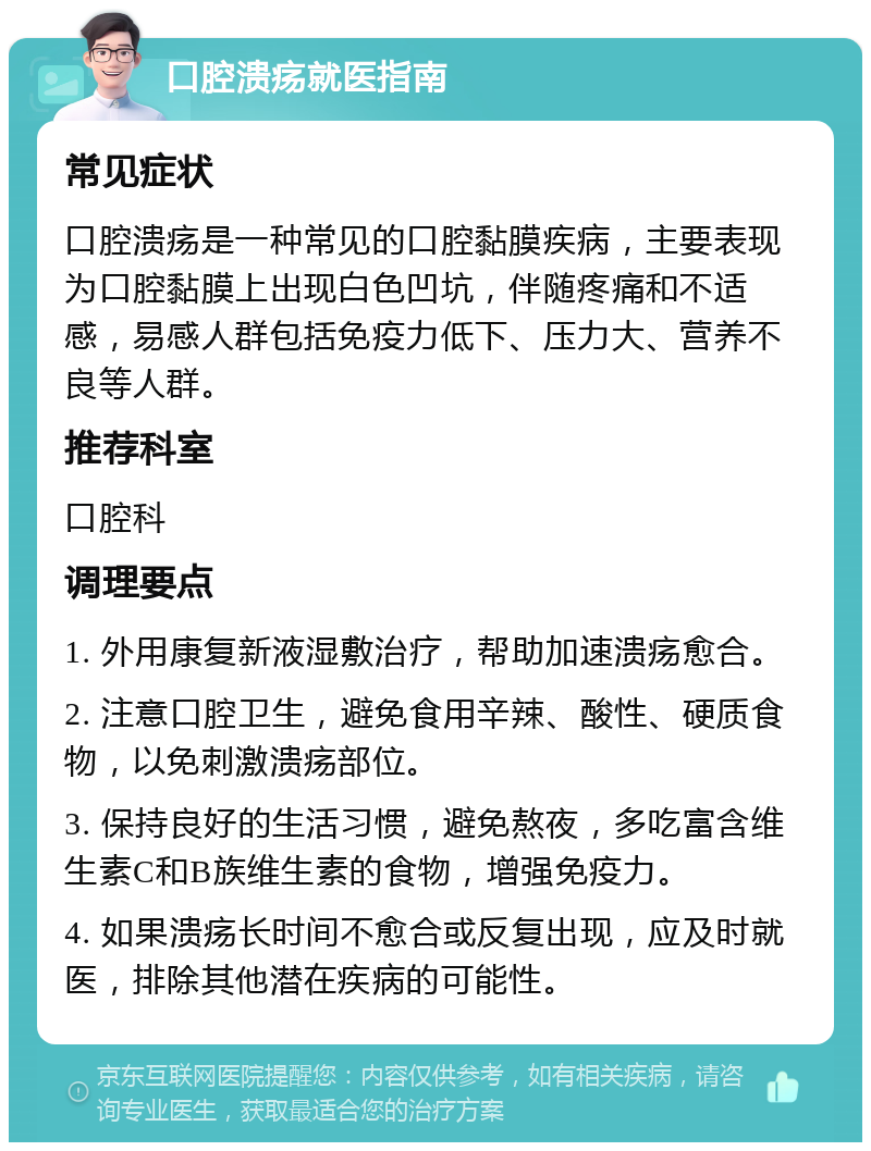 口腔溃疡就医指南 常见症状 口腔溃疡是一种常见的口腔黏膜疾病，主要表现为口腔黏膜上出现白色凹坑，伴随疼痛和不适感，易感人群包括免疫力低下、压力大、营养不良等人群。 推荐科室 口腔科 调理要点 1. 外用康复新液湿敷治疗，帮助加速溃疡愈合。 2. 注意口腔卫生，避免食用辛辣、酸性、硬质食物，以免刺激溃疡部位。 3. 保持良好的生活习惯，避免熬夜，多吃富含维生素C和B族维生素的食物，增强免疫力。 4. 如果溃疡长时间不愈合或反复出现，应及时就医，排除其他潜在疾病的可能性。