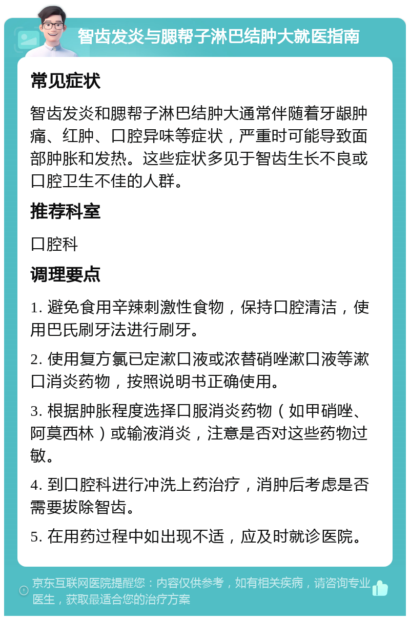 智齿发炎与腮帮子淋巴结肿大就医指南 常见症状 智齿发炎和腮帮子淋巴结肿大通常伴随着牙龈肿痛、红肿、口腔异味等症状，严重时可能导致面部肿胀和发热。这些症状多见于智齿生长不良或口腔卫生不佳的人群。 推荐科室 口腔科 调理要点 1. 避免食用辛辣刺激性食物，保持口腔清洁，使用巴氏刷牙法进行刷牙。 2. 使用复方氯已定漱口液或浓替硝唑漱口液等漱口消炎药物，按照说明书正确使用。 3. 根据肿胀程度选择口服消炎药物（如甲硝唑、阿莫西林）或输液消炎，注意是否对这些药物过敏。 4. 到口腔科进行冲洗上药治疗，消肿后考虑是否需要拔除智齿。 5. 在用药过程中如出现不适，应及时就诊医院。