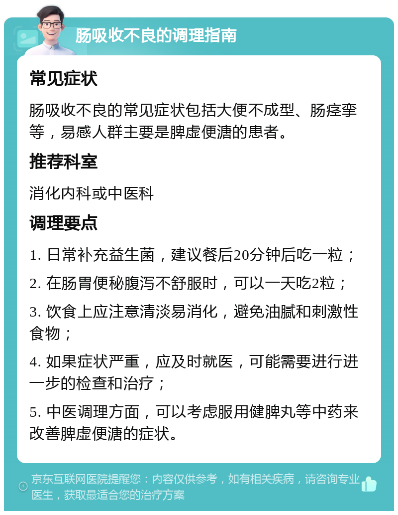 肠吸收不良的调理指南 常见症状 肠吸收不良的常见症状包括大便不成型、肠痉挛等，易感人群主要是脾虚便溏的患者。 推荐科室 消化内科或中医科 调理要点 1. 日常补充益生菌，建议餐后20分钟后吃一粒； 2. 在肠胃便秘腹泻不舒服时，可以一天吃2粒； 3. 饮食上应注意清淡易消化，避免油腻和刺激性食物； 4. 如果症状严重，应及时就医，可能需要进行进一步的检查和治疗； 5. 中医调理方面，可以考虑服用健脾丸等中药来改善脾虚便溏的症状。