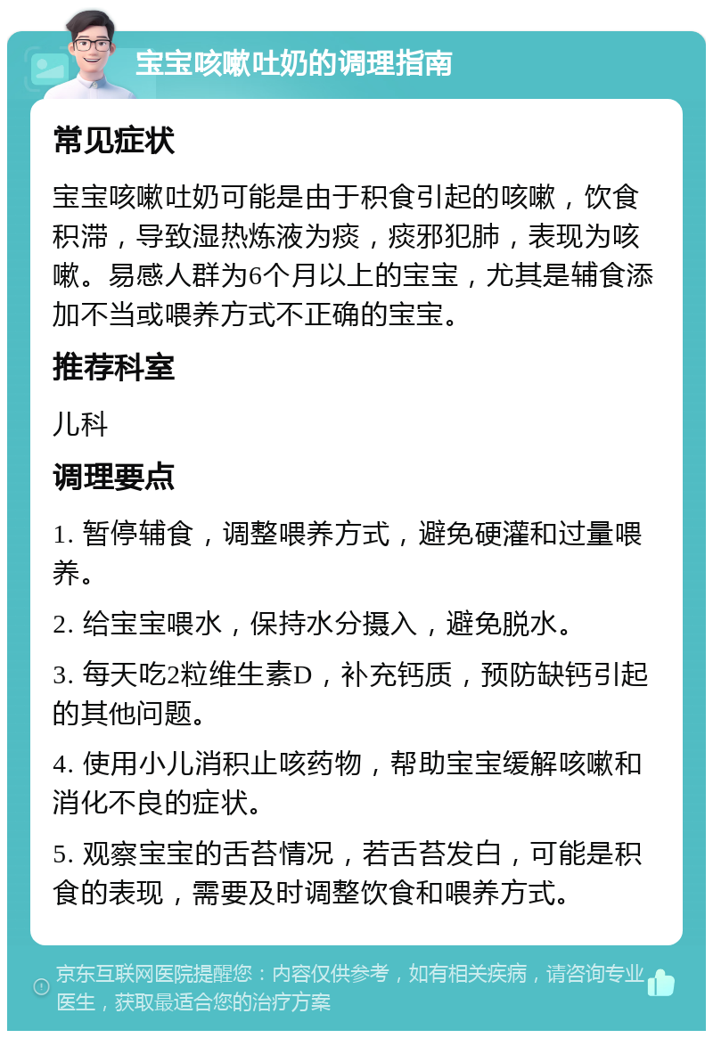 宝宝咳嗽吐奶的调理指南 常见症状 宝宝咳嗽吐奶可能是由于积食引起的咳嗽，饮食积滞，导致湿热炼液为痰，痰邪犯肺，表现为咳嗽。易感人群为6个月以上的宝宝，尤其是辅食添加不当或喂养方式不正确的宝宝。 推荐科室 儿科 调理要点 1. 暂停辅食，调整喂养方式，避免硬灌和过量喂养。 2. 给宝宝喂水，保持水分摄入，避免脱水。 3. 每天吃2粒维生素D，补充钙质，预防缺钙引起的其他问题。 4. 使用小儿消积止咳药物，帮助宝宝缓解咳嗽和消化不良的症状。 5. 观察宝宝的舌苔情况，若舌苔发白，可能是积食的表现，需要及时调整饮食和喂养方式。