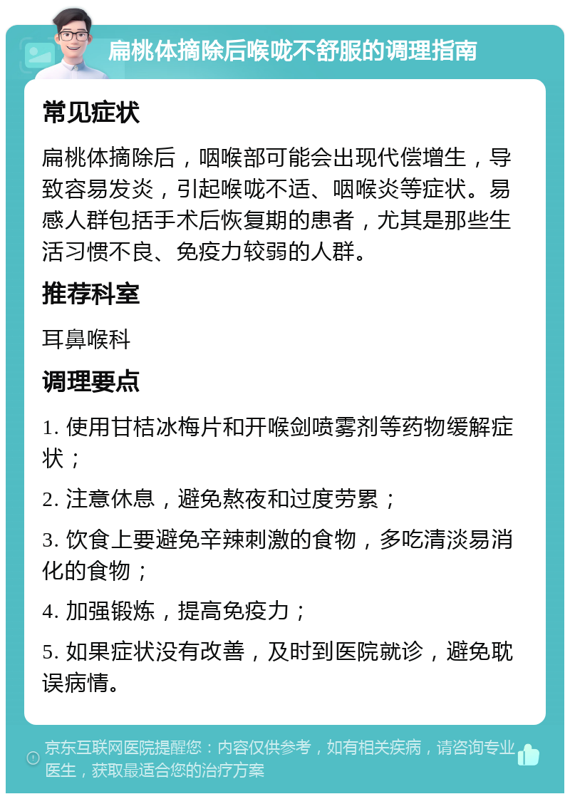 扁桃体摘除后喉咙不舒服的调理指南 常见症状 扁桃体摘除后，咽喉部可能会出现代偿增生，导致容易发炎，引起喉咙不适、咽喉炎等症状。易感人群包括手术后恢复期的患者，尤其是那些生活习惯不良、免疫力较弱的人群。 推荐科室 耳鼻喉科 调理要点 1. 使用甘桔冰梅片和开喉剑喷雾剂等药物缓解症状； 2. 注意休息，避免熬夜和过度劳累； 3. 饮食上要避免辛辣刺激的食物，多吃清淡易消化的食物； 4. 加强锻炼，提高免疫力； 5. 如果症状没有改善，及时到医院就诊，避免耽误病情。