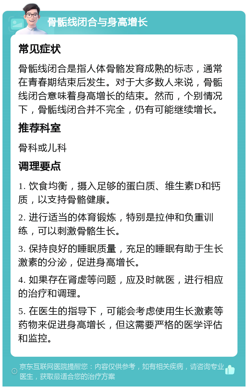 骨骺线闭合与身高增长 常见症状 骨骺线闭合是指人体骨骼发育成熟的标志，通常在青春期结束后发生。对于大多数人来说，骨骺线闭合意味着身高增长的结束。然而，个别情况下，骨骺线闭合并不完全，仍有可能继续增长。 推荐科室 骨科或儿科 调理要点 1. 饮食均衡，摄入足够的蛋白质、维生素D和钙质，以支持骨骼健康。 2. 进行适当的体育锻炼，特别是拉伸和负重训练，可以刺激骨骼生长。 3. 保持良好的睡眠质量，充足的睡眠有助于生长激素的分泌，促进身高增长。 4. 如果存在肾虚等问题，应及时就医，进行相应的治疗和调理。 5. 在医生的指导下，可能会考虑使用生长激素等药物来促进身高增长，但这需要严格的医学评估和监控。