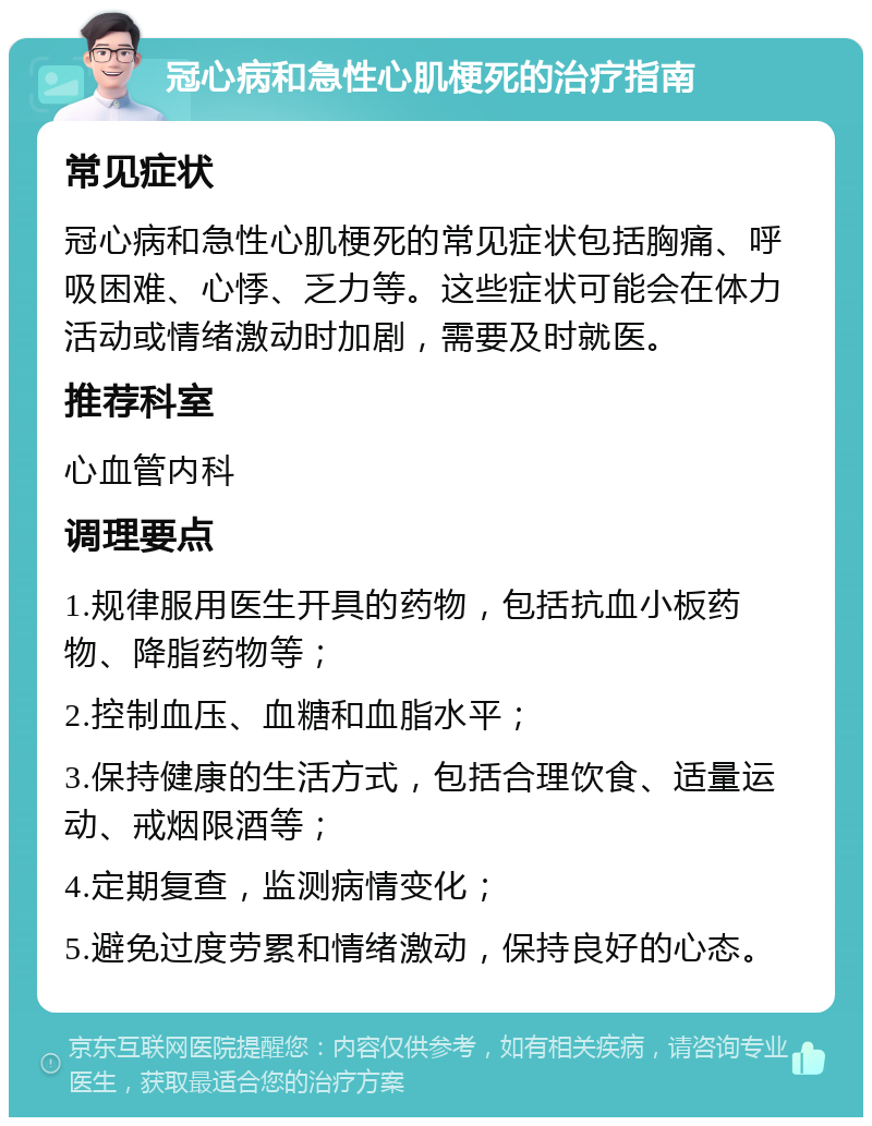 冠心病和急性心肌梗死的治疗指南 常见症状 冠心病和急性心肌梗死的常见症状包括胸痛、呼吸困难、心悸、乏力等。这些症状可能会在体力活动或情绪激动时加剧，需要及时就医。 推荐科室 心血管内科 调理要点 1.规律服用医生开具的药物，包括抗血小板药物、降脂药物等； 2.控制血压、血糖和血脂水平； 3.保持健康的生活方式，包括合理饮食、适量运动、戒烟限酒等； 4.定期复查，监测病情变化； 5.避免过度劳累和情绪激动，保持良好的心态。