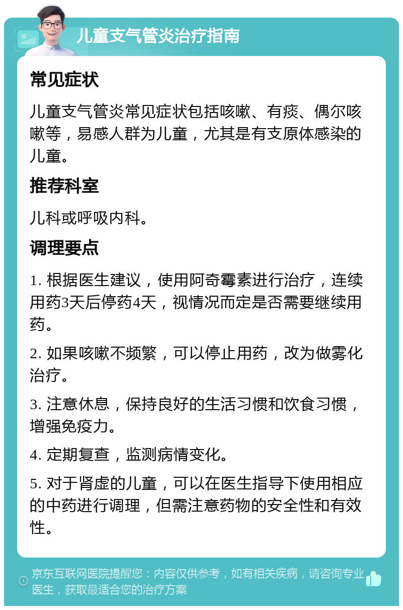 儿童支气管炎治疗指南 常见症状 儿童支气管炎常见症状包括咳嗽、有痰、偶尔咳嗽等，易感人群为儿童，尤其是有支原体感染的儿童。 推荐科室 儿科或呼吸内科。 调理要点 1. 根据医生建议，使用阿奇霉素进行治疗，连续用药3天后停药4天，视情况而定是否需要继续用药。 2. 如果咳嗽不频繁，可以停止用药，改为做雾化治疗。 3. 注意休息，保持良好的生活习惯和饮食习惯，增强免疫力。 4. 定期复查，监测病情变化。 5. 对于肾虚的儿童，可以在医生指导下使用相应的中药进行调理，但需注意药物的安全性和有效性。