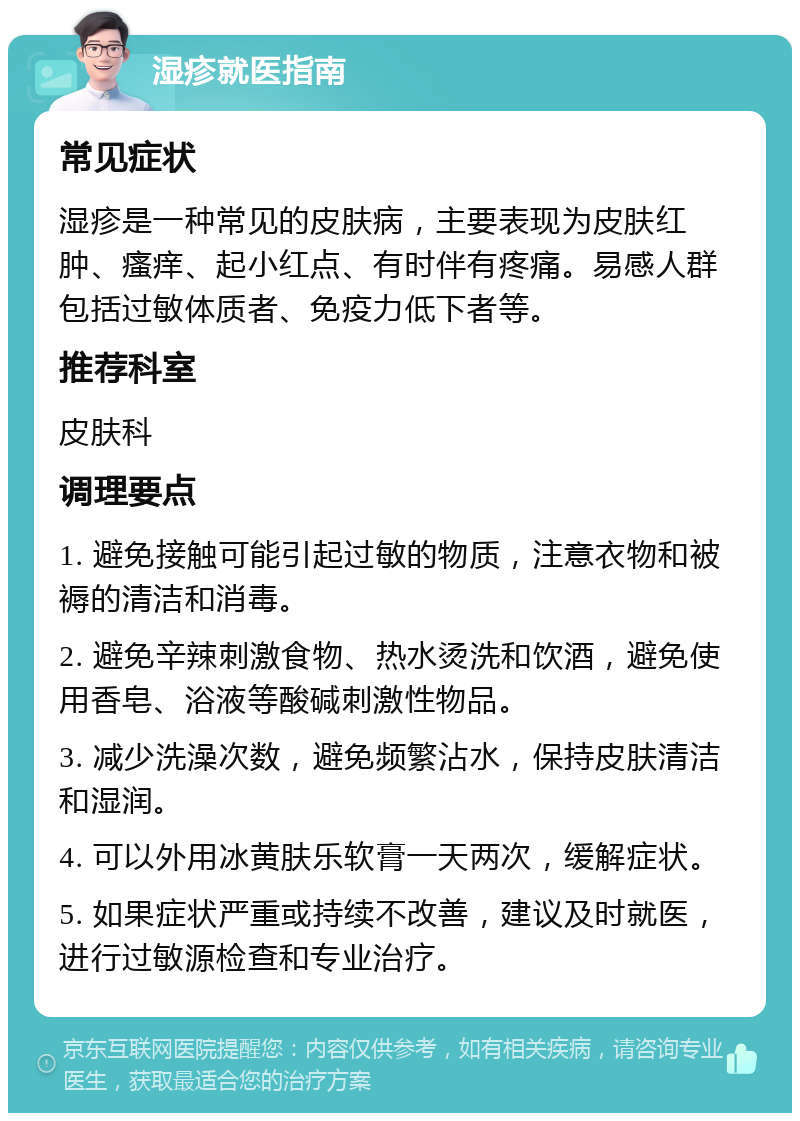 湿疹就医指南 常见症状 湿疹是一种常见的皮肤病，主要表现为皮肤红肿、瘙痒、起小红点、有时伴有疼痛。易感人群包括过敏体质者、免疫力低下者等。 推荐科室 皮肤科 调理要点 1. 避免接触可能引起过敏的物质，注意衣物和被褥的清洁和消毒。 2. 避免辛辣刺激食物、热水烫洗和饮酒，避免使用香皂、浴液等酸碱刺激性物品。 3. 减少洗澡次数，避免频繁沾水，保持皮肤清洁和湿润。 4. 可以外用冰黄肤乐软膏一天两次，缓解症状。 5. 如果症状严重或持续不改善，建议及时就医，进行过敏源检查和专业治疗。