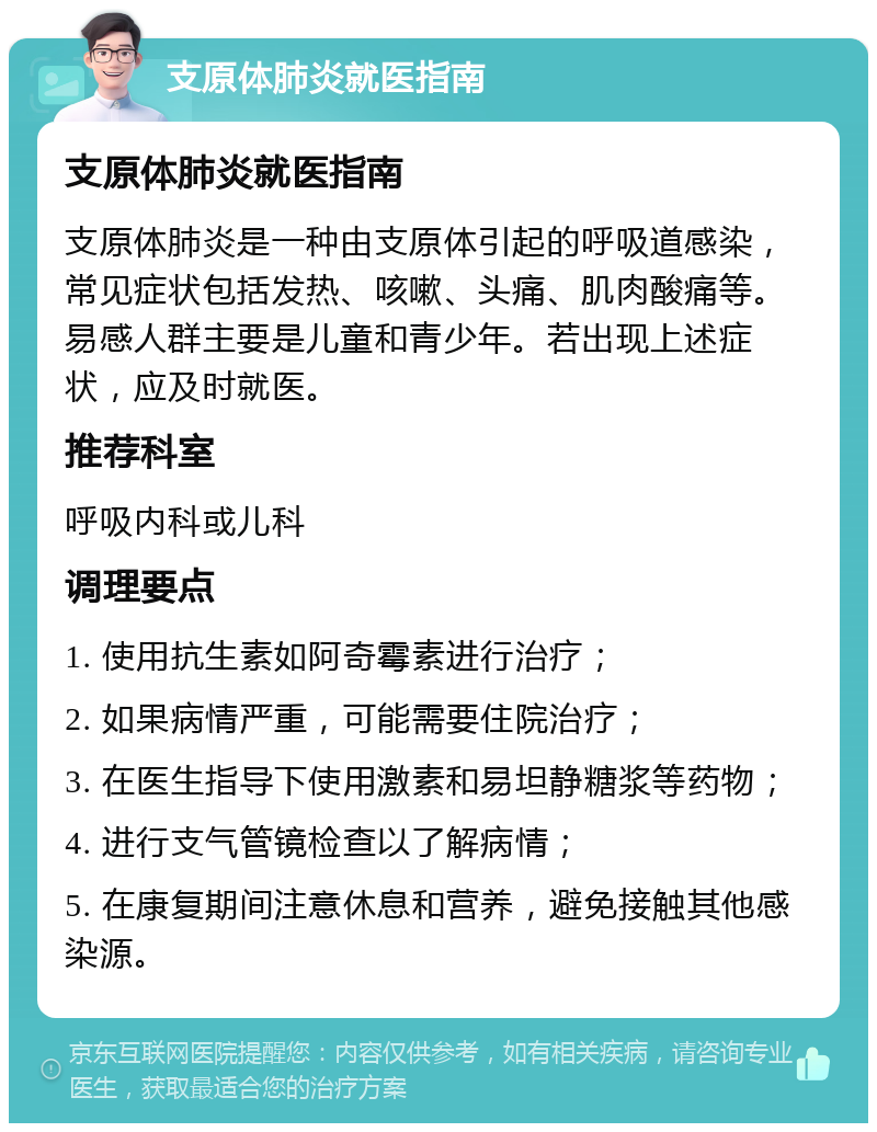 支原体肺炎就医指南 支原体肺炎就医指南 支原体肺炎是一种由支原体引起的呼吸道感染，常见症状包括发热、咳嗽、头痛、肌肉酸痛等。易感人群主要是儿童和青少年。若出现上述症状，应及时就医。 推荐科室 呼吸内科或儿科 调理要点 1. 使用抗生素如阿奇霉素进行治疗； 2. 如果病情严重，可能需要住院治疗； 3. 在医生指导下使用激素和易坦静糖浆等药物； 4. 进行支气管镜检查以了解病情； 5. 在康复期间注意休息和营养，避免接触其他感染源。