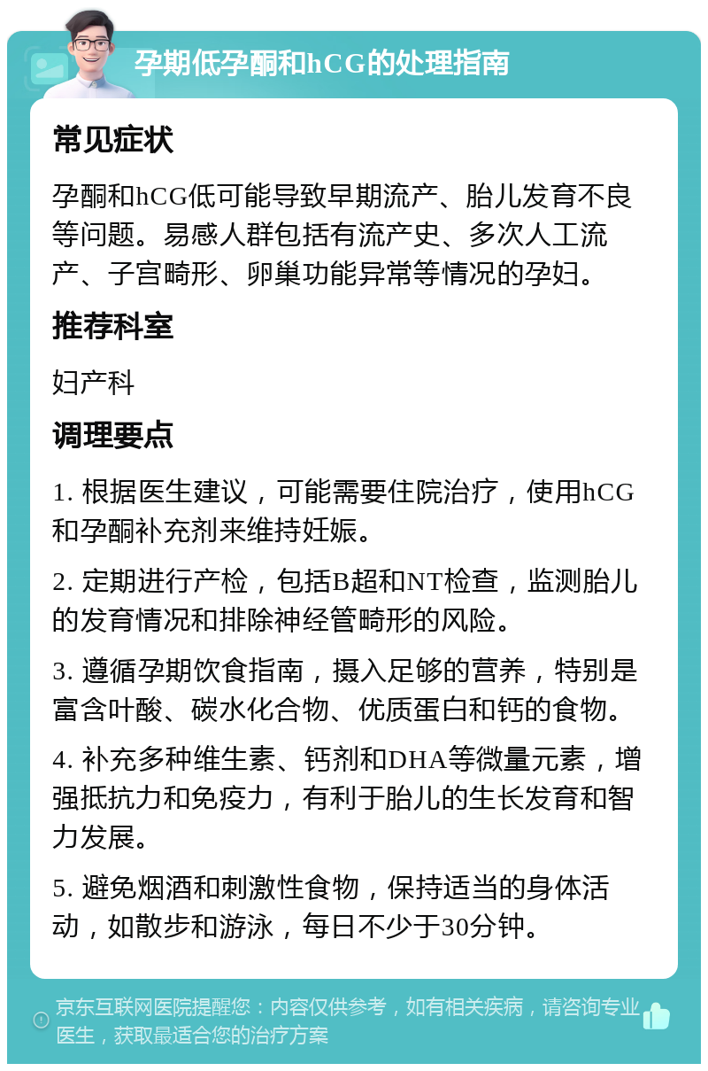 孕期低孕酮和hCG的处理指南 常见症状 孕酮和hCG低可能导致早期流产、胎儿发育不良等问题。易感人群包括有流产史、多次人工流产、子宫畸形、卵巢功能异常等情况的孕妇。 推荐科室 妇产科 调理要点 1. 根据医生建议，可能需要住院治疗，使用hCG和孕酮补充剂来维持妊娠。 2. 定期进行产检，包括B超和NT检查，监测胎儿的发育情况和排除神经管畸形的风险。 3. 遵循孕期饮食指南，摄入足够的营养，特别是富含叶酸、碳水化合物、优质蛋白和钙的食物。 4. 补充多种维生素、钙剂和DHA等微量元素，增强抵抗力和免疫力，有利于胎儿的生长发育和智力发展。 5. 避免烟酒和刺激性食物，保持适当的身体活动，如散步和游泳，每日不少于30分钟。