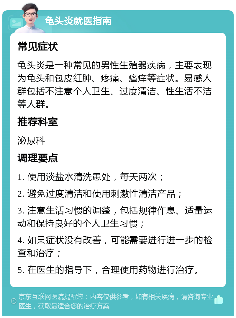 龟头炎就医指南 常见症状 龟头炎是一种常见的男性生殖器疾病，主要表现为龟头和包皮红肿、疼痛、瘙痒等症状。易感人群包括不注意个人卫生、过度清洁、性生活不洁等人群。 推荐科室 泌尿科 调理要点 1. 使用淡盐水清洗患处，每天两次； 2. 避免过度清洁和使用刺激性清洁产品； 3. 注意生活习惯的调整，包括规律作息、适量运动和保持良好的个人卫生习惯； 4. 如果症状没有改善，可能需要进行进一步的检查和治疗； 5. 在医生的指导下，合理使用药物进行治疗。