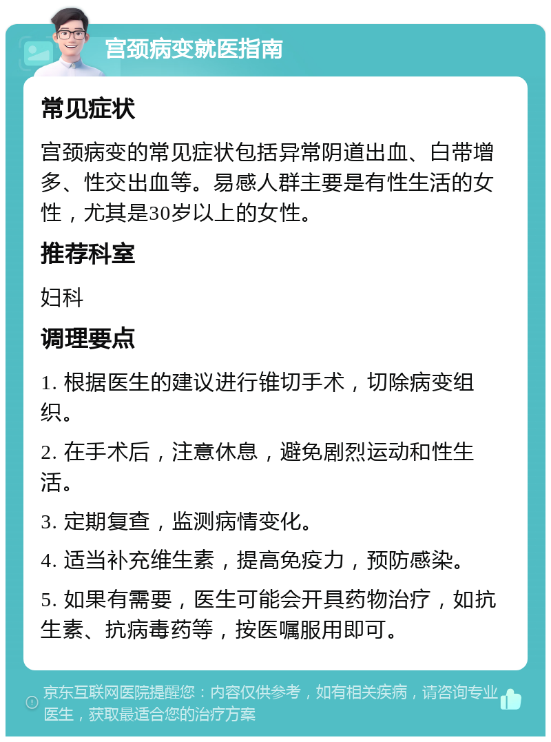 宫颈病变就医指南 常见症状 宫颈病变的常见症状包括异常阴道出血、白带增多、性交出血等。易感人群主要是有性生活的女性，尤其是30岁以上的女性。 推荐科室 妇科 调理要点 1. 根据医生的建议进行锥切手术，切除病变组织。 2. 在手术后，注意休息，避免剧烈运动和性生活。 3. 定期复查，监测病情变化。 4. 适当补充维生素，提高免疫力，预防感染。 5. 如果有需要，医生可能会开具药物治疗，如抗生素、抗病毒药等，按医嘱服用即可。