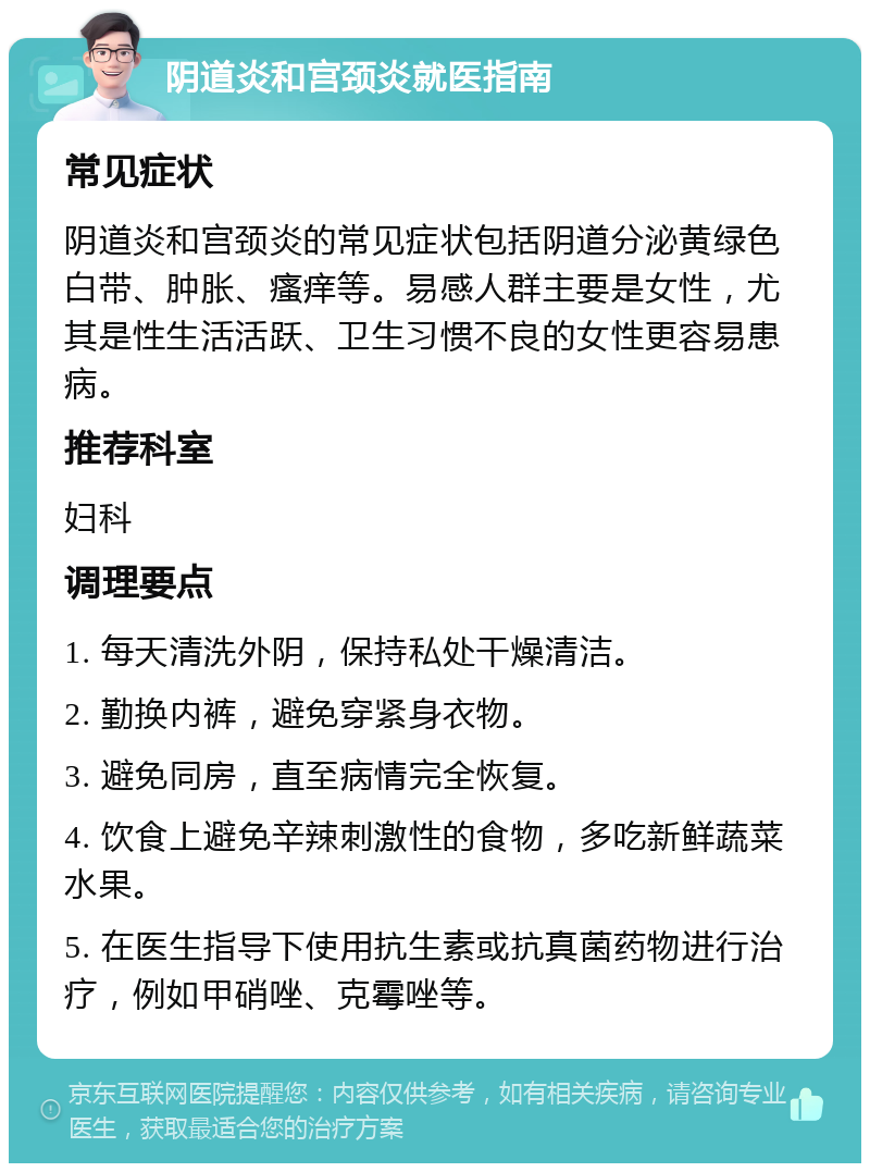 阴道炎和宫颈炎就医指南 常见症状 阴道炎和宫颈炎的常见症状包括阴道分泌黄绿色白带、肿胀、瘙痒等。易感人群主要是女性，尤其是性生活活跃、卫生习惯不良的女性更容易患病。 推荐科室 妇科 调理要点 1. 每天清洗外阴，保持私处干燥清洁。 2. 勤换内裤，避免穿紧身衣物。 3. 避免同房，直至病情完全恢复。 4. 饮食上避免辛辣刺激性的食物，多吃新鲜蔬菜水果。 5. 在医生指导下使用抗生素或抗真菌药物进行治疗，例如甲硝唑、克霉唑等。