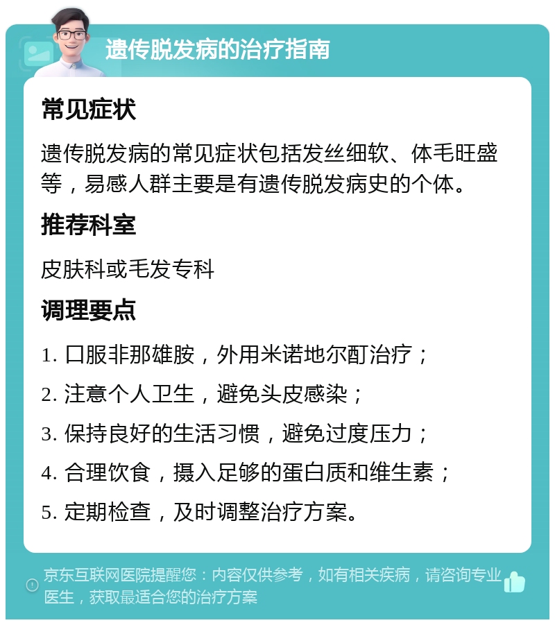 遗传脱发病的治疗指南 常见症状 遗传脱发病的常见症状包括发丝细软、体毛旺盛等，易感人群主要是有遗传脱发病史的个体。 推荐科室 皮肤科或毛发专科 调理要点 1. 口服非那雄胺，外用米诺地尔酊治疗； 2. 注意个人卫生，避免头皮感染； 3. 保持良好的生活习惯，避免过度压力； 4. 合理饮食，摄入足够的蛋白质和维生素； 5. 定期检查，及时调整治疗方案。