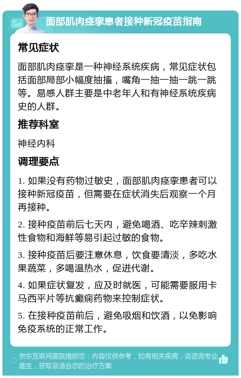 面部肌肉痉挛患者接种新冠疫苗指南 常见症状 面部肌肉痉挛是一种神经系统疾病，常见症状包括面部局部小幅度抽搐，嘴角一抽一抽一跳一跳等。易感人群主要是中老年人和有神经系统疾病史的人群。 推荐科室 神经内科 调理要点 1. 如果没有药物过敏史，面部肌肉痉挛患者可以接种新冠疫苗，但需要在症状消失后观察一个月再接种。 2. 接种疫苗前后七天内，避免喝酒、吃辛辣刺激性食物和海鲜等易引起过敏的食物。 3. 接种疫苗后要注意休息，饮食要清淡，多吃水果蔬菜，多喝温热水，促进代谢。 4. 如果症状复发，应及时就医，可能需要服用卡马西平片等抗癫痫药物来控制症状。 5. 在接种疫苗前后，避免吸烟和饮酒，以免影响免疫系统的正常工作。