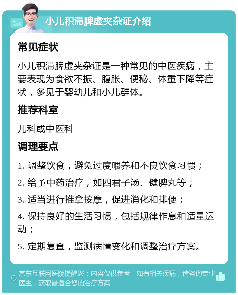 小儿积滞脾虚夹杂证介绍 常见症状 小儿积滞脾虚夹杂证是一种常见的中医疾病，主要表现为食欲不振、腹胀、便秘、体重下降等症状，多见于婴幼儿和小儿群体。 推荐科室 儿科或中医科 调理要点 1. 调整饮食，避免过度喂养和不良饮食习惯； 2. 给予中药治疗，如四君子汤、健脾丸等； 3. 适当进行推拿按摩，促进消化和排便； 4. 保持良好的生活习惯，包括规律作息和适量运动； 5. 定期复查，监测病情变化和调整治疗方案。