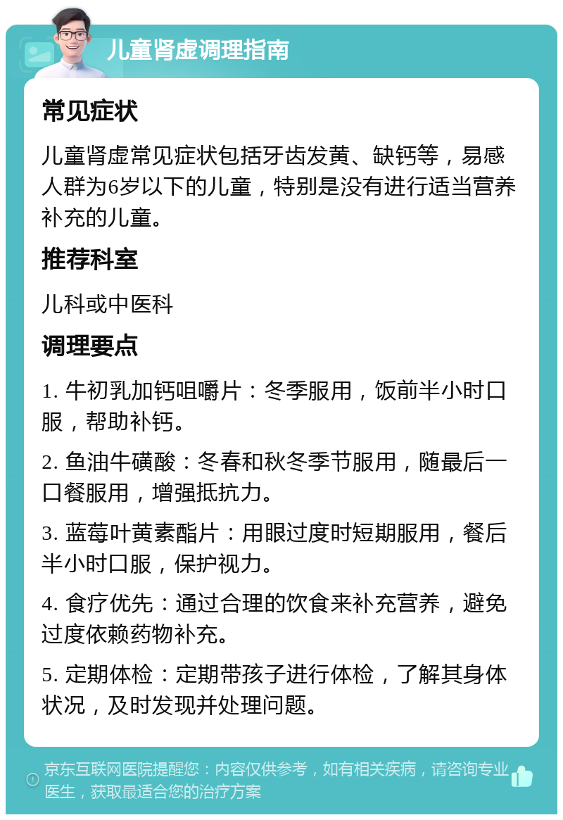 儿童肾虚调理指南 常见症状 儿童肾虚常见症状包括牙齿发黄、缺钙等，易感人群为6岁以下的儿童，特别是没有进行适当营养补充的儿童。 推荐科室 儿科或中医科 调理要点 1. 牛初乳加钙咀嚼片：冬季服用，饭前半小时口服，帮助补钙。 2. 鱼油牛磺酸：冬春和秋冬季节服用，随最后一口餐服用，增强抵抗力。 3. 蓝莓叶黄素酯片：用眼过度时短期服用，餐后半小时口服，保护视力。 4. 食疗优先：通过合理的饮食来补充营养，避免过度依赖药物补充。 5. 定期体检：定期带孩子进行体检，了解其身体状况，及时发现并处理问题。