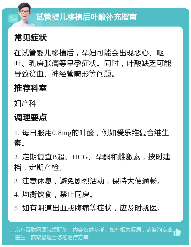 试管婴儿移植后叶酸补充指南 常见症状 在试管婴儿移植后，孕妇可能会出现恶心、呕吐、乳房胀痛等早孕症状。同时，叶酸缺乏可能导致贫血、神经管畸形等问题。 推荐科室 妇产科 调理要点 1. 每日服用0.8mg的叶酸，例如爱乐维复合维生素。 2. 定期复查B超、HCG、孕酮和雌激素，按时建档，定期产检。 3. 注意休息，避免剧烈活动，保持大便通畅。 4. 均衡饮食，禁止同房。 5. 如有阴道出血或腹痛等症状，应及时就医。