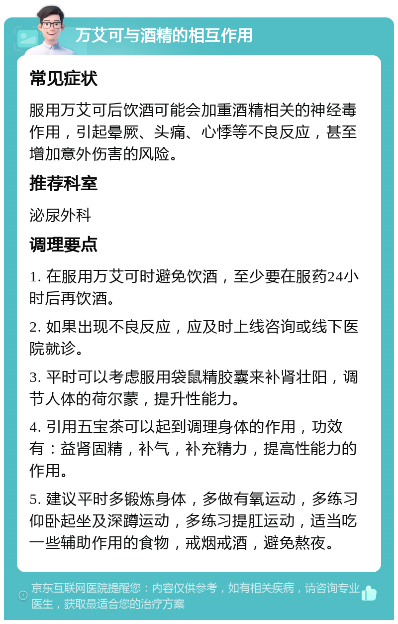 万艾可与酒精的相互作用 常见症状 服用万艾可后饮酒可能会加重酒精相关的神经毒作用，引起晕厥、头痛、心悸等不良反应，甚至增加意外伤害的风险。 推荐科室 泌尿外科 调理要点 1. 在服用万艾可时避免饮酒，至少要在服药24小时后再饮酒。 2. 如果出现不良反应，应及时上线咨询或线下医院就诊。 3. 平时可以考虑服用袋鼠精胶囊来补肾壮阳，调节人体的荷尔蒙，提升性能力。 4. 引用五宝茶可以起到调理身体的作用，功效有：益肾固精，补气，补充精力，提高性能力的作用。 5. 建议平时多锻炼身体，多做有氧运动，多练习仰卧起坐及深蹲运动，多练习提肛运动，适当吃一些辅助作用的食物，戒烟戒酒，避免熬夜。