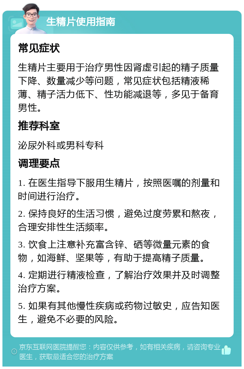 生精片使用指南 常见症状 生精片主要用于治疗男性因肾虚引起的精子质量下降、数量减少等问题，常见症状包括精液稀薄、精子活力低下、性功能减退等，多见于备育男性。 推荐科室 泌尿外科或男科专科 调理要点 1. 在医生指导下服用生精片，按照医嘱的剂量和时间进行治疗。 2. 保持良好的生活习惯，避免过度劳累和熬夜，合理安排性生活频率。 3. 饮食上注意补充富含锌、硒等微量元素的食物，如海鲜、坚果等，有助于提高精子质量。 4. 定期进行精液检查，了解治疗效果并及时调整治疗方案。 5. 如果有其他慢性疾病或药物过敏史，应告知医生，避免不必要的风险。