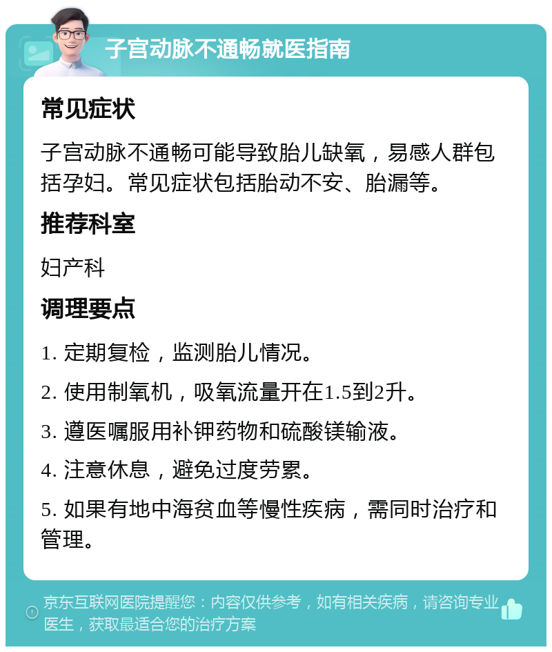 子宫动脉不通畅就医指南 常见症状 子宫动脉不通畅可能导致胎儿缺氧，易感人群包括孕妇。常见症状包括胎动不安、胎漏等。 推荐科室 妇产科 调理要点 1. 定期复检，监测胎儿情况。 2. 使用制氧机，吸氧流量开在1.5到2升。 3. 遵医嘱服用补钾药物和硫酸镁输液。 4. 注意休息，避免过度劳累。 5. 如果有地中海贫血等慢性疾病，需同时治疗和管理。